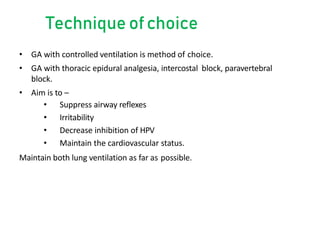 Technique ofchoice
• GA with controlled ventilation is method of choice.
• GA with thoracic epidural analgesia, intercostal block, paravertebral
block.
• Aim is to –
• Suppress airway reflexes
• Irritability
• Decrease inhibition of HPV
• Maintain the cardiovascular status.
Maintain both lung ventilation as far as possible.
 
