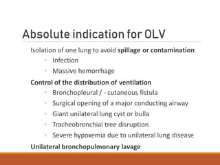 Absolute indication for OLV
Isolation of one lung to avoid spillage or contamination
◦ Infection
◦ Massive hemorrhage
Control of the distribution of ventilation
◦ Bronchopleural / - cutaneous fistula
◦ Surgical opening of a major conducting airway
◦ Giant unilateral lung cyst or bulla
◦ Tracheobronchial tree disruption
◦ Severe hypoxemia due to unilateral lung disease
Unilateral bronchopulmonary lavage
 
