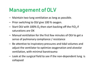 Management ofOLV
– Maintain two-lung ventilation as long as possible.
– Prior switching to OLV give 100 % oxygen.
– Start OLV with 100% O2 then start backing off the FiO2 if
saturations are OK
– Manual ventilation for the first few minutes of OLV to get a
sense of pulmonary compliance / resistance
– Be attentive to inspiratory pressures and tidal volumes and
adjust the ventilator to optimize oxygenation and alveolar
ventilation, with minimal barotrauma
– Look at the surgical field to see if the non-dependent lung is
collapsed
 