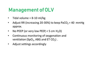 Management ofOLV
• Tidal volume = 8-10 ml/kg
• Adjust RR (increasing 20-30%) to keep PaCO2 = 40 mmHg
approx.
• No PEEP (or very low PEEP, < 5 cm H2O)
• Continuous monitoring of oxygenation and
ventilation (SpO2, ABG and ET CO2) .
• Adjust settings accordingly
 
