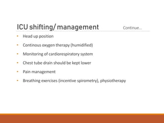 Continue…
ICU shifting/ management
• Head up position
• Continous oxygen therapy (humidified)
• Monitoring of cardiorespiratory system
• Chest tube drain should be kept lower
• Pain management
• Breathing exercises (incentive spirometry), physiotherapy
 