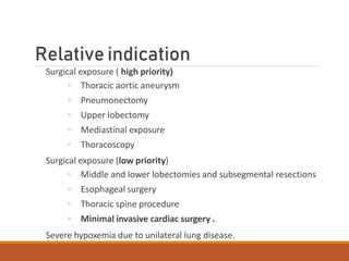 Relative indication
Surgical exposure ( high priority)
◦ Thoracic aortic aneurysm
◦ Pneumonectomy
◦ Upper lobectomy
◦ Mediastinal exposure
◦ Thoracoscopy
Surgical exposure (low priority)
◦ Middle and lower lobectomies and subsegmental resections
◦ Esophageal surgery
◦ Thoracic spine procedure
◦ Minimal invasive cardiac surgery .
Severe hypoxemia due to unilateral lung disease.
 
