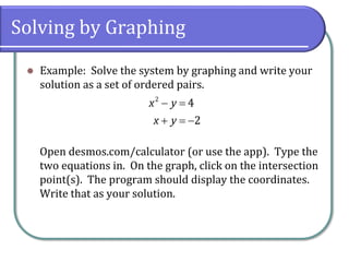 Solving by Graphing
⚫ Example: Solve the system by graphing and write your
solution as a set of ordered pairs.
Open desmos.com/calculator (or use the app). Type the
two equations in. On the graph, click on the intersection
point(s). The program should display the coordinates.
Write that as your solution.
− =
+ = −
2
4
2
x y
x y
 