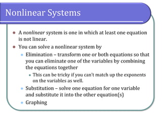 Nonlinear Systems
⚫ A nonlinear system is one in which at least one equation
is not linear.
⚫ You can solve a nonlinear system by
⚫ Elimination – transform one or both equations so that
you can eliminate one of the variables by combining
the equations together
⚫ This can be tricky if you can’t match up the exponents
on the variables as well.
⚫ Substitution – solve one equation for one variable
and substitute it into the other equation(s)
⚫ Graphing
 