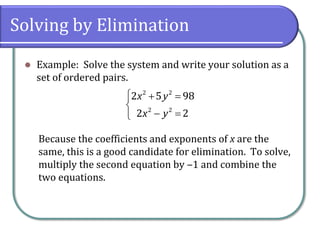 Solving by Elimination
⚫ Example: Solve the system and write your solution as a
set of ordered pairs.
Because the coefficients and exponents of x are the
same, this is a good candidate for elimination. To solve,
multiply the second equation by ‒1 and combine the
two equations.
 + =

− =

2 2
2 2
2 5 98
2 2
x y
x y
 