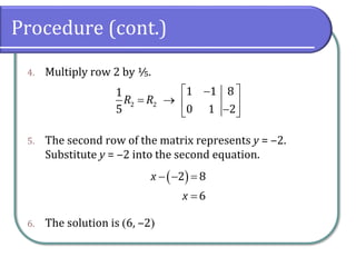Procedure (cont.)
4. Multiply row 2 by ⅕.
5. The second row of the matrix represents y = ‒2.
Substitute y = ‒2 into the second equation.
6. The solution is (6, ‒2)
2 2
1 1 8
1
5 0 1 2
R R
 
−
= →  
−
 
( )
2 8
6
x
x
− − =
=
 