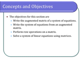 Concepts and Objectives
⚫ The objectives for this section are
⚫ Write the augmented matrix of a system of equations.
⚫ Write the system of equations from an augmented
matrix.
⚫ Perform row operations on a matrix.
⚫ Solve a system of linear equations using matrices.
 