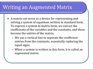 Writing an Augmented Matrix
⚫ A matrix can serve as a device for representing and
solving a system of equations written in standard form.
To express a system in matrix form, we extract the
coefficients of the variables and the constants, and these
become the entries of the matrix.
⚫ We use a vertical line to separate the coefficient
entries from the constants, essentially replacing the
equal signs.
⚫ When a system is written in this form, it is called an
augmented matrix.
 