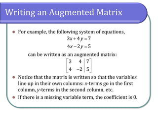 Writing an Augmented Matrix
⚫ For example, the following system of equations,
can be written as an augmented matrix:
⚫ Notice that the matrix is written so that the variables
line up in their own columns: x-terms go in the first
column, y-terms in the second column, etc.
⚫ If there is a missing variable term, the coefficient is 0.
3 4 7
4 2 5
x y
x y
+ =
− =
3 4 7
4 2 5
 
 
−
 
 