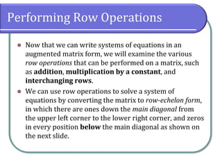 Performing Row Operations
⚫ Now that we can write systems of equations in an
augmented matrix form, we will examine the various
row operations that can be performed on a matrix, such
as addition, multiplication by a constant, and
interchanging rows.
⚫ We can use row operations to solve a system of
equations by converting the matrix to row-echelon form,
in which there are ones down the main diagonal from
the upper left corner to the lower right corner, and zeros
in every position below the main diagonal as shown on
the next slide.
 