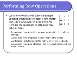 Performing Row Operations
⚫ We use row operations corresponding to
equation operations to obtain a new matrix
that is row-equivalent in a simpler form.
Here are the guidelines to obtaining row-
echelon form:
1
1
0
0 0 1
a b
d
 
 
 
 
 
1. In any nonzero row, the first nonzero number is 1. It is called a
leading 1.
2. Any all-zero rows are placed at the bottom on the matrix.
3. Any leading 1 is below and to the right of a previous leading 1.
4. Any column containing a leading 1 has zeros in all other positions
in the column.
 