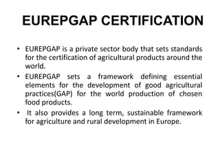 EUREPGAP CERTIFICATION
• EUREPGAP is a private sector body that sets standards
for the certification of agricultural products around the
world.
• EUREPGAP sets a framework defining essential
elements for the development of good agricultural
practices(GAP) for the world production of chosen
food products.
• It also provides a long term, sustainable framework
for agriculture and rural development in Europe.
 