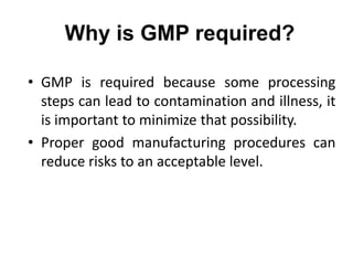 Why is GMP required?
• GMP is required because some processing
steps can lead to contamination and illness, it
is important to minimize that possibility.
• Proper good manufacturing procedures can
reduce risks to an acceptable level.
 