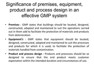 Significance of premises, equipment,
product and process design in an
effective GMP system
• Premises : GMP states that buildings should be located, designed,
constructed, adapted and maintained to suit the operations carried
out in them add to facilitate the protection of materials and products
from deterioration.
• Equipment’s : GMP states that equipment should be located,
designed, constructed, adapted and maintained to suit the processes
and products for which it is used; to facilitate the protection of
materials handled from contamination.
• Product and process design : Products and processes should be so
designed to ensure that the end product meets customer
expectation within the intended duration and circumstances of use.
 