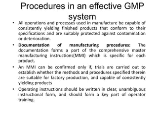 Procedures in an effective GMP
system
• All operations and processes used in manufacture be capable of
consistently yielding finished products that conform to their
specifications and are suitably protected against contamination
or deterioration.
• Documentation of manufacturing procedures: The
documentation forms a part of the comprehensive master
manufacturing instructions(MMI) which is specific for each
product.
• An MMI can be confirmed only if, trials are carried out to
establish whether the methods and procedures specified therein
are suitable for factory production, and capable of consistently
yielding products
• Operating instructions should be written in clear, unambiguous
instructional form, and should form a key part of operator
training.
 