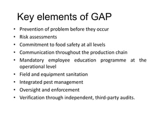 Key elements of GAP
• Prevention of problem before they occur
• Risk assessments
• Commitment to food safety at all levels
• Communication throughout the production chain
• Mandatory employee education programme at the
operational level
• Field and equipment sanitation
• Integrated pest management
• Oversight and enforcement
• Verification through independent, third-party audits.
 