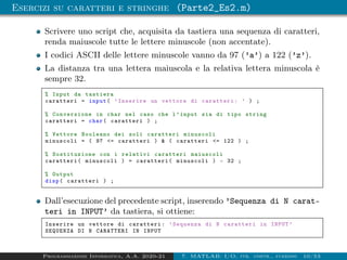 Esercizi su caratteri e stringhe (Parte2_Es2.m)
Scrivere uno script che, acquisita da tastiera una sequenza di caratteri,
renda maiuscole tutte le lettere minuscole (non accentate).
I codici ASCII delle lettere minuscole vanno da 97 (’a’) a 122 (’z’).
La distanza tra una lettera maiuscola e la relativa lettera minuscola è
sempre 32.
% Input da tastiera
caratteri = input( ’Inserire un vettore di caratteri: ’ ) ;
% Conversione in char nel caso che l’input sia di tipo string
caratteri = char( caratteri ) ;
% Vettore Booleano dei soli caratteri minuscoli
minuscoli = ( 97 <= caratteri ) & ( caratteri <= 122 ) ;
% Sostituzione con i relativi caratteri maiuscoli
caratteri( minuscoli ) = caratteri( minuscoli ) - 32 ;
% Output
disp( caratteri ) ;
Dall’esecuzione del precedente script, inserendo ’Sequenza di N carat-
teri in INPUT’ da tastiera, si ottiene:
Inserire un vettore di caratteri: ’Sequenza di N caratteri in INPUT ’
SEQUENZA DI N CARATTERI IN INPUT
Programmazione Informatica, A.A. 2020-21 7. MATLAB: I/O, str. contr., funzioni 10/53
 