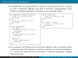 Strutture di controllo
In MATLAB sono disponibili le 2 strutture di controllo di base: selezio-
ne (if) e iterazione (while), più altre 2 strutture supplementari, ossia
selezione multipla (switch) e iterazione con conteggio (for):
if condizione (logico/Booleano)
% Caso di condizione vera
istruzioni
else
% Caso di condizione falsa
istruzioni
end
switch espressione
case espr1
% Caso espressione = espr1
istruzioni
case espr2
% Caso espressione = espr2
istruzioni
...
otherwise
% Caso complementare
istruzioni
end
while condizione
% Caso di condizione vera
istruzioni
end
for indice = valori
% indice = valore scalare
istruzioni
end
Se necessario, all’interno dei cicli iterativi while e for è possibile passa-
re direttamente all’iterazione successiva, saltando le istruzioni rimanen-
ti, o uscire del tutto dal ciclo attraverso i comandi continue e break,
rispettivamente.
Programmazione Informatica, A.A. 2020-21 7. MATLAB: I/O, str. contr., funzioni 11/53
 