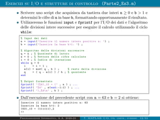 Esercizi su I/O e strutture di controllo (Parte2_Es3.m)
Scrivere uno script che acquisisca da tastiera due interi n ≥ 0 e b > 1 e
determini le cifre di n in base b, formattando opportunamente il risultato.
Utilizzeremo le funzioni input e fprintf per l’I/O dei dati e l’algoritmo
delle divisioni intere successive per eseguire il calcolo utilizzando il ciclo
while:
% Input dei dati
n = input(’Inserire il numero intero positivo n: ’) ;
b = input(’Inserire la base b>1: ’) ;
% Algoritmo delle divisioni successive
q = n ; % Quoziente di lavoro
a = 0 ; % Vettore delle cifre calcolate
i = 0 ; % Indice di iterazione
while q > 0
i = i + 1 ;
a(i) = mod( q , b ) ; % resto della divisione
q = ( q - a(i) ) / b ; % quoziente
end
% Output formattato
fprintf( ’(%d)_10 = (’ , n ) ; ...
fprintf( ’%d’ , a(end : -1:1) ) ; ...
fprintf( ’)_%dn’ , b ) ;
Dall’esecuzione del precedente script con n = 63 e b = 2 si ottiene:
Inserire il numero intero positivo n: 63
Inserire la base b >1: 2
(63) _10 = (111111) _2
>>
Programmazione Informatica, A.A. 2020-21 7. MATLAB: I/O, str. contr., funzioni 12/53
 