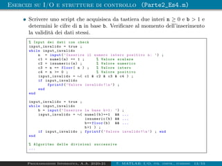 Esercizi su I/O e strutture di controllo (Parte2_Es4.m)
Scrivere uno script che acquisisca da tastiera due interi n ≥ 0 e b > 1 e
determini le cifre di n in base b. Verificare al momento dell’inserimento
la validità dei dati stessi.
% Input dei dati con check
input_invalido = true ;
while input_invalido
n = input(’Inserire il numero intero positivo n: ’) ;
c1 = numel(n) == 1 ; % Valore scalare
c2 = isnumeric(n) ; % Valore numerico
c3 = n == floor( n ) ; % Valore intero
c4 = n >= 0 ; % Valore positivo
input_invalido = ∼( c1 & c2 & c3 & c4 ) ;
if input_invalido
fprintf(’Valore invalido !n’) ;
end
end
input_invalido = true ;
while input_invalido
b = input(’Inserire la base b>1: ’) ;
input_invalido = ∼( numel(b)==1 && ...
isnumeric(b) && ...
b== floor(b) && ...
b>1 ) ;
if input_invalido ; fprintf(’Valore invalido !n’) ; end
end
% Algoritmo delle divisioni successive
...
Programmazione Informatica, A.A. 2020-21 7. MATLAB: I/O, str. contr., funzioni 13/53
 