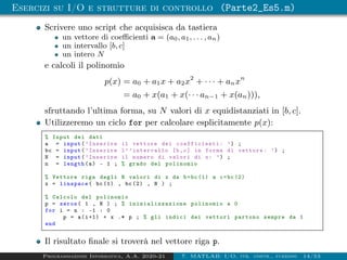 Esercizi su I/O e strutture di controllo (Parte2_Es5.m)
Scrivere uno script che acquisisca da tastiera
un vettore di coefficienti a = (a0, a1, . . . , an)
un intervallo [b, c]
un intero N
e calcoli il polinomio
p(x) = a0 + a1x + a2x2
+ · · · + anxn
= a0 + x(a1 + x(· · · an−1 + x(an))),
sfruttando l’ultima forma, su N valori di x equidistanziati in [b, c].
Utilizzeremo un ciclo for per calcolare esplicitamente p(x):
% Input dei dati
a = input(’Inserire il vettore dei coefficienti : ’) ;
bc = input(’Inserire l’’intervallo [b,c] in forma di vettore: ’) ;
N = input(’Inserire il numero di valori di x: ’) ;
n = length(a) - 1 ; % grado del polinomio
% Vettore riga degli N valori di x da b=bc (1) a c=bc(2)
x = linspace( bc (1) , bc (2) , N ) ;
% Calcolo del polinomio
p = zeros( 1 , N ) ; % inizializzazione polinomio a 0
for i = n : -1 : 0
p = a(i+1) + x .* p ; % gli indici dei vettori partono sempre da 1
end
Il risultato finale si troverà nel vettore riga p.
Programmazione Informatica, A.A. 2020-21 7. MATLAB: I/O, str. contr., funzioni 14/53
 