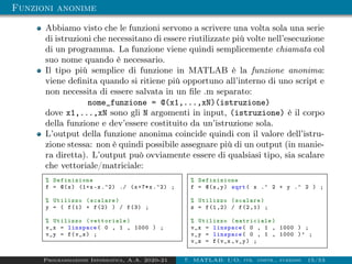 Funzioni anonime
Abbiamo visto che le funzioni servono a scrivere una volta sola una serie
di istruzioni che necessitano di essere riutilizzate più volte nell’esecuzione
di un programma. La funzione viene quindi semplicemente chiamata col
suo nome quando è necessario.
Il tipo più semplice di funzione in MATLAB è la funzione anonima:
viene definita quando si ritiene più opportuno all’interno di uno script e
non necessita di essere salvata in un file .m separato:
nome_funzione = @(x1,...,xN)(istruzione)
dove x1,...,xN sono gli N argomenti in input, (istruzione) è il corpo
della funzione e dev’essere costituito da un’istruzione sola.
L’output della funzione anonima coincide quindi con il valore dell’istru-
zione stessa: non è quindi possibile assegnare più di un output (in manie-
ra diretta). L’output può ovviamente essere di qualsiasi tipo, sia scalare
che vettoriale/matriciale:
% Definizione
f = @(x) (1+x-x.^2) ./ (x+7*x.^2) ;
% Utilizzo (scalare)
y = ( f(1) + f(2) ) / f(3) ;
% Utilizzo (vettoriale)
v_x = linspace( 0 , 1 , 1000 ) ;
v_y = f(v_x) ;
% Definizione
f = @(x,y) sqrt( x .^ 2 + y .^ 2 ) ;
% Utilizzo (scalare)
z = f(1 ,2) / f(2 ,1) ;
% Utilizzo (matriciale)
v_x = linspace( 0 , 1 , 1000 ) ;
v_y = linspace( 0 , 1 , 1000 )’ ;
v_z = f(v_x ,v_y) ;
Programmazione Informatica, A.A. 2020-21 7. MATLAB: I/O, str. contr., funzioni 15/53
 