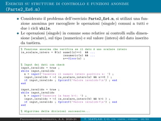 Esercizi su strutture di controllo e funzioni anonime
(Parte2_Es6.m)
Considerato il problema dell’esercizio Parte2_Es4.m, si utilizzi una fun-
zione anonima per raccogliere le operazioni (singole) comuni a tutti e
due i cicli while.
Le operazioni (singole) in comune sono relative ai controlli sulla dimen-
sione (scalare), sul tipo (numerico) e sul valore (intero) del dato inserito
da tastiera.
% Funzione anonima che verifica se il dato è uno scalare intero
is_scalare_intero = @(x) numel(x)==1 && ...
isnumeric(x) && ...
x== floor(x) ;
% Input dei dati con check
input_invalido = true ;
while input_invalido
n = input(’Inserire il numero intero positivo n: ’) ;
input_invalido = ∼( is_scalare_intero (n) && n >=0 ) ;
if input_invalido ; fprintf(’Valore invalido !n’) ; end
end
input_invalido = true ;
while input_invalido
b = input(’Inserire la base b>1: ’) ;
input_invalido = ∼( is_scalare_intero (b) && b>1 ) ;
if input_invalido ; fprintf(’Valore invalido !n’) ; end
end
% Algoritmo delle divisioni successive ...
Programmazione Informatica, A.A. 2020-21 7. MATLAB: I/O, str. contr., funzioni 16/53
 