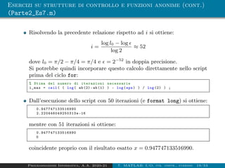 Esercizi su strutture di controllo e funzioni anonime (cont.)
(Parte2_Es7.m)
Risolvendo la precedente relazione rispetto ad i si ottiene:
i =
log l0 − log 
log 2
≈ 52
dove l0 = π/2 − π/4 = π/4 e  = 2−52
in doppia precisione.
Si potrebbe quindi incorporare questo calcolo direttamente nello script
prima del ciclo for:
% Stima del numero di iterazioni necessarie
i_max = ceil( ( log( ab(2)-ab (1) ) - log(eps) ) / log (2) ) ;
Dall’esecuzione dello script con 50 iterazioni (e format long) si ottiene:
0.947747133516990
2.220446049250313e -16
mentre con 51 iterazioni si ottiene:
0.947747133516990
0
coincidente proprio con il risultato esatto x = 0.947747133516990.
Programmazione Informatica, A.A. 2020-21 7. MATLAB: I/O, str. contr., funzioni 19/53
 