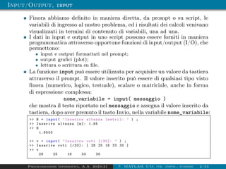 Input/Output, input
Finora abbiamo definito in maniera diretta, da prompt o su script, le
variabili di ingresso al nostro problema, ed i risultati dei calcoli venivano
visualizzati in termini di contenuto di variabili, una ad una.
I dati in input e output in uno script possono essere forniti in maniera
programmatica attraverso opportune funzioni di input/output (I/O), che
permettono:
input e output formattati nel prompt;
output grafici (plot);
lettura o scrittura su file.
La funzione input può essere utilizzata per acquisire un valore da tastiera
attraverso il prompt. Il valore inserito può essere di qualsiasi tipo visto
finora (numerico, logico, testuale), scalare o matriciale, anche in forma
di espressione complessa:
nome_variabile = input( messaggio )
che mostra il testo riportato nel messaggio e assegna il valore inserito da
tastiera, dopo aver premuto il tasto Invio, nella variabile nome_variabile:
>> H = input( ’Inserire altezza [metri ]: ’ ) ;
>> Inserire altezza [m]: 1.85
>> H
1.8500
>> v = input( ’Inserire voti [/30]: ’ ) ;
>> Inserire voti [/30]: [ 28 25 18 33 30 ]
>> v
28 25 18 33 30
Programmazione Informatica, A.A. 2020-21 7. MATLAB: I/O, str. contr., funzioni 2/53
 