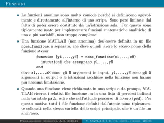 Funzioni
Le funzioni anonime sono molto comode perchè si definiscono agevol-
mente e direttamente all’interno di uno script. Sono però limitate dal
fatto di poter essere costituite da un’istruzione sola. Per questo sono
tipicamente usate per implementare funzioni matematiche analitiche di
una o più variabili, non troppo complesse.
Una funzione MATLAB (non anonima) dev’essere definita in un file
nome_funzione.m separato, che deve quindi avere lo stesso nome della
funzione stessa:
function [y1,...,yN] = nome_funzione(x1,...,xM)
istruzioni che assegnano y1,...,yN
end
dove x1,...,xM sono gli M argomenti in input, y1,...,yN sono gli N
argomenti in output e le istruzioni racchiuse nella funzione non hanno
più nessuna limitazione.
Quando una funzione viene richiamata in uno script o da prompt, MA-
TLAB ricerca i relativi file funzione .m in una lista di percorsi indicati
nella variabile path, oltre che nell’attuale percorso di lavoro (pwd). Per
questo motivo tutti i file funzione definiti dall’utente sono tipicamen-
te collocati nella stessa cartella dello script principale, che è un file .m
anch’esso.
Programmazione Informatica, A.A. 2020-21 7. MATLAB: I/O, str. contr., funzioni 20/53
 