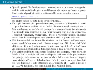 Funzioni (cont.)
Quando però i file funzione sono numerosi risulta più comodo organiz-
zarli in sottocartelle del percorso di lavoro, che vanno aggiunte al path.
L’aggiunta al path di tutte le sottocartelle viene eseguita tramite
addpath( genpath( pwd ) ) ;
che andrà messo in testa nello script principale.
Tutti gli elementi visti precedentemente, ossia variabili/matrici di tutti
i tipi e funzioni anonime, erano definiti in una zona di memoria detta
base workspace, accessibile dal prompt in maniera diretta (richiamando
o definendo una variabile o una funzione anonima) oppure attraverso
i comandi who/whos, workspace. Tutte le variabili/funzioni anonime
definite nel base workspace sono quindi visibili in questo contesto.
Una funzione definita in un file funzione .m non lavora nel base work-
space ma definisce uno spazio diverso e separato. Gli elementi definiti
all’interno di una funzione come questa sono detti locali poichè sono
visibili solo all’interno della funzione stessa e non all’esterno di essa.
Una variabile definita dentro una funzione, per esempio, è una variabile
locale e non è visibile nel base workspace, richiamandola per esempio
dal prompt. Allo stesso modo, una variabile definita nel base workspace
non è visibile all’interno della funzione. L’unico modo per scambiare dati
con una funzione è farlo attraverso gli argomenti x1,...,xM in input e
y1,...,yN in output, che sono quindi delle variabili locali.
Programmazione Informatica, A.A. 2020-21 7. MATLAB: I/O, str. contr., funzioni 21/53
 