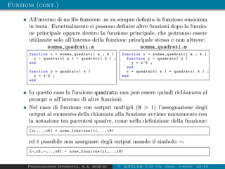 Funzioni (cont.)
All’interno di un file funzione .m va sempre definita la funzione omonima
in testa. Eventualmente si possono definire altre funzioni dopo la funzio-
ne principale oppure dentro la funzione principale, che potranno essere
utilizzate solo all’interno della funzione principale stessa e non altrove:
somma_quadrati.m
function c = somma_quadrati ( a , b )
c = quadrato( a ) + quadrato( b ) ;
end
function y = quadrato( x )
y = x^2 ;
end
somma_quadrati.m
function c = somma_quadrati ( a , b )
function y = quadrato( x )
y = x^2 ;
end
c = quadrato( a ) + quadrato( b ) ;
end
In questo caso la funzione quadrato non può essere quindi richiamata al
prompt o all’interno di altre funzioni.
Nel caso di funzione con output multipli (N  1) l’assegnazione degli
output al momento della chiamata alla funzione avviene nuovamente con
la notazione tra parentesi quadre, come nella definizione della funzione:
[o1 ,..,oN] = nome_funzione (i1 ,..,iM)
ed è possibile non assegnare degli output usando il simbolo ∼:
[∼,o2 ,∼,..,oN] = nome_funzione (i1 ,..,iM)
Programmazione Informatica, A.A. 2020-21 7. MATLAB: I/O, str. contr., funzioni 23/53
 