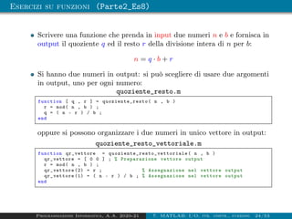 Esercizi su funzioni (Parte2_Es8)
Scrivere una funzione che prenda in input due numeri n e b e fornisca in
output il quoziente q ed il resto r della divisione intera di n per b:
n = q · b + r
Si hanno due numeri in output: si può scegliere di usare due argomenti
in output, uno per ogni numero:
quoziente_resto.m
function [ q , r ] = quoziente_resto ( n , b )
r = mod( n , b ) ;
q = ( n - r ) / b ;
end
oppure si possono organizzare i due numeri in unico vettore in output:
quoziente_resto_vettoriale.m
function qr_vettore = quoziente_resto_vettoriale ( n , b )
qr_vettore = [ 0 0 ] ; % Preparazione vettore output
r = mod( n , b ) ;
qr_vettore (2) = r ; % Assegnazione nel vettore output
qr_vettore (1) = ( n - r ) / b ; % Assegnazione nel vettore output
end
Programmazione Informatica, A.A. 2020-21 7. MATLAB: I/O, str. contr., funzioni 24/53
 