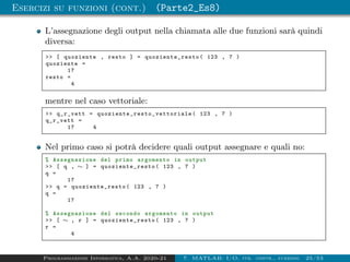 Esercizi su funzioni (cont.) (Parte2_Es8)
L’assegnazione degli output nella chiamata alle due funzioni sarà quindi
diversa:
 [ quoziente , resto ] = quoziente_resto ( 123 , 7 )
quoziente =
17
resto =
4
mentre nel caso vettoriale:
 q_r_vett = quoziente_resto_vettoriale ( 123 , 7 )
q_r_vett =
17 4
Nel primo caso si potrà decidere quali output assegnare e quali no:
% Assegnazione del primo argomento in output
 [ q , ∼ ] = quoziente_resto ( 123 , 7 )
q =
17
 q = quoziente_resto ( 123 , 7 )
q =
17
% Assegnazione del secondo argomento in output
 [ ∼ , r ] = quoziente_resto ( 123 , 7 )
r =
4
Programmazione Informatica, A.A. 2020-21 7. MATLAB: I/O, str. contr., funzioni 25/53
 