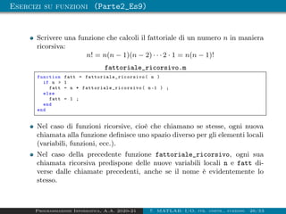 Esercizi su funzioni (Parte2_Es9)
Scrivere una funzione che calcoli il fattoriale di un numero n in maniera
ricorsiva:
n! = n(n − 1)(n − 2) · · · 2 · 1 = n(n − 1)!
fattoriale_ricorsivo.m
function fatt = fattoriale_ricorsivo ( n )
if n  1
fatt = n * fattoriale_ricorsivo ( n-1 ) ;
else
fatt = 1 ;
end
end
Nel caso di funzioni ricorsive, cioè che chiamano se stesse, ogni nuova
chiamata alla funzione definisce uno spazio diverso per gli elementi locali
(variabili, funzioni, ecc.).
Nel caso della precedente funzione fattoriale_ricorsivo, ogni sua
chiamata ricorsiva predispone delle nuove variabili locali n e fatt di-
verse dalle chiamate precedenti, anche se il nome è evidentemente lo
stesso.
Programmazione Informatica, A.A. 2020-21 7. MATLAB: I/O, str. contr., funzioni 26/53
 