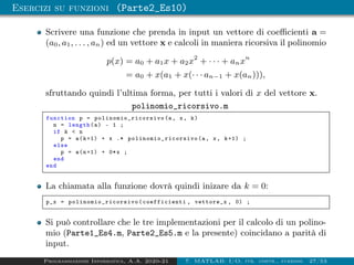 Esercizi su funzioni (Parte2_Es10)
Scrivere una funzione che prenda in input un vettore di coefficienti a =
(a0, a1, . . . , an) ed un vettore x e calcoli in maniera ricorsiva il polinomio
p(x) = a0 + a1x + a2x2
+ · · · + anxn
= a0 + x(a1 + x(· · · an−1 + x(an))),
sfruttando quindi l’ultima forma, per tutti i valori di x del vettore x.
polinomio_ricorsivo.m
function p = polinomio_ricorsivo (a, x, k)
n = length(a) - 1 ;
if k  n
p = a(k+1) + x .* polinomio_ricorsivo (a, x, k+1) ;
else
p = a(n+1) + 0*x ;
end
end
La chiamata alla funzione dovrà quindi inizare da k = 0:
p_x = polinomio_ricorsivo (coefficienti , vettore_x , 0) ;
Si può controllare che le tre implementazioni per il calcolo di un polino-
mio (Parte1_Es4.m, Parte2_Es5.m e la presente) coincidano a parità di
input.
Programmazione Informatica, A.A. 2020-21 7. MATLAB: I/O, str. contr., funzioni 27/53
 