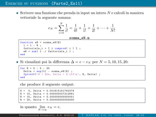 Esercizi su funzioni (Parte2_Es11)
Scrivere una funzione che prenda in input un intero N e calcoli in maniera
vettoriale la seguente somma:
eN =
N
X
i=0
1
i!
=
1
0!
+
1
1!
+
1
2!
+ · · · +
1
N!
somma_eN.m
function eN = somma_eN(N)
i = 1 : N ;
fattoriale_i = [ 1 cumprod( i ) ] ;
eN = sum( 1 ./ fattoriale_i ) ;
end
Si visualizzi poi la differenza ∆ = e − eN per N = 5, 10, 15, 20:
for N = 5 : 5 : 20
Delta = exp (1) - somma_eN(N) ;
fprintf(’N = %2d, Delta = %.15fn’, N, Delta) ;
end
che produce il seguente output:
N = 5, Delta = 0.001615161792379
N = 10, Delta = 0.000000027312661
N = 15, Delta = 0.000000000000051
N = 20, Delta = 0.000000000000000
in quanto lim
N→∞
eN = e.
Programmazione Informatica, A.A. 2020-21 7. MATLAB: I/O, str. contr., funzioni 28/53
 