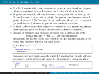 Funzioni: function handle
A volte è molto utile poter passare in input ad una funzione (oppure
ottenere in output da una funzione, ma è raro) un’altra funzione.
Si pensi per esempio ad una funzione trova_zeri che calcola gli zeri
di una funzione f non nota a priori. In questo caso bisogna essere in
grado di passare f (la funzione di cui cerchiamo gli zeri) a trova_zeri
(la funzione che li calcola) al pari di una qualsiasi variabile.
In MATLAB ciò si può fare attraverso variabili di tipo function_handle
dette appunto function handle che servono a riferirsi a funzioni.
Quando si definisce una funzione anonima con la sintassi già vista
nome_funzione = @(x1,...,xN)(istruzione)
nome_funzione risulta essere una variabile di tipo function_handle che
punta alla funzione definita con quel nome:
 f = @(x) sin(x) / x
f =
function_handle with value:
@(x)sin(x)/x
Possiamo convincerci che a questo punto f è una function handle nel base
workspace, poichè definita da prompt, richiamando il comando whos:
 whos
Name Size Bytes Class Attributes
f 1×1 32 function_handle
Programmazione Informatica, A.A. 2020-21 7. MATLAB: I/O, str. contr., funzioni 29/53
 
