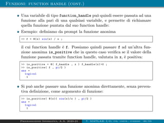 Funzioni: function handle (cont.)
Una variabile di tipo function_handle può quindi essere passata ad una
funzione alla pari di una qualsiasi variabile, e permette di richiamare
quella funzione puntata dal suo function handle:
Esempio: definiamo da prompt la funzione anonima
 f = @(x) sin(x) / x ;
il cui function handle è f. Possiamo quindi passare f ad un’altra fun-
zione anonima is_positive che in questo caso verifica se il valore della
funzione passata tramite function handle, valutata in x, è positiva:
 is_positive = @( f_handle , x ) f_handle(x)0 ;
 is_positive ( f , pi/2 )
ans =
logical
1
Si può anche passare una funzione anonima direttamente, senza preven-
tiva definizione, come argomento di funzione:
 is_positive ( @(x)( sin(x)/x ) , pi/2 )
ans =
logical
1
Programmazione Informatica, A.A. 2020-21 7. MATLAB: I/O, str. contr., funzioni 30/53
 