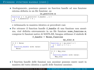 Funzioni: function handle (cont.)
Analogamente, possiamo passare un function handle ad una funzione
esterna definita in un file funzione .m:
is_positive.m
function y = is_positive ( f_handle , x )
y = f_handle(x)  0 ;
end
e richiamarla in maniera identica ai precedenti casi.
Per ottenere il function handle f_handle di una funzione non anoni-
ma, cioè definita esternamente in un file funzione nome_funzione.m,
comprese le funzioni native di MATLAB, bisogna utilizzare il simbolo @:
f_handle = @nome_funzione
my_function.m
 f = @sinc
f =
function_handle with value:
@sinc
my_sinc.m
function y = my_sinc( x )
y = sin( x ) / x ;
end
 f = @my_sinc
f =
function_handle with value:
@my_sinc
I function handle delle funzioni non anonime possono essere usati in
maniera del tutto identica a quelli delle funzioni anonime.
Programmazione Informatica, A.A. 2020-21 7. MATLAB: I/O, str. contr., funzioni 31/53
 