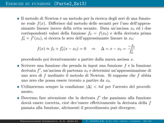 Esercizi su funzioni (Parte2_Es13)
Il metodo di Newton è un metodo per la ricerca degli zeri di una funzio-
ne reale f(x). Differisce dal metodo delle secanti per l’uso dell’appros-
simante lineare invece della retta secante. Data un’ascissa x0 ed i due
corrispondenti valori della funzione f0 = f(x0) e della derivata prima
f0
0 = f0
(x0), si ricerca lo zero dell’approssimante lineare in x0:
f(x) ≈ f0 + f0
0(x − x0) = 0 ⇒ ∆ = x − x0 =
−f0
f0
0
procedendo poi iterativamente a partire dalla nuova ascissa x.
Scrivere una funzione che prenda in input una funzione f e la funzione
derivata f0
, un’ascissa di partenza x0 e determini un’approssimazione di
uno zero di f mediante il metodo di Newton. Si suppone che f abbia
uno zero che possa essere trovato a partire da x0.
Utilizzeremo sempre la condizione |∆|  tol per l’arresto del procedi-
mento.
Dovremo fare attenzione che la derivata f0
che passiamo alla funzione
dovrà essere corretta, cioè dev’essere effettivamente la derivata della f
passata alla funzione, altrimenti il procedimento può divergere.
Programmazione Informatica, A.A. 2020-21 7. MATLAB: I/O, str. contr., funzioni 35/53
 