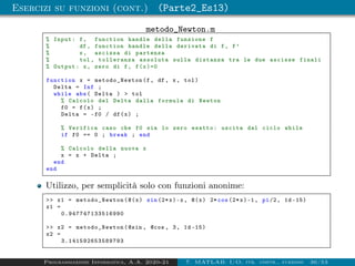 Esercizi su funzioni (cont.) (Parte2_Es13)
metodo_Newton.m
% Input: f, function handle della funzione f
% df , function handle della derivata di f, f’
% x, ascissa di partenza
% tol , tolleranza assoluta sulla distanza tra le due ascisse finali
% Output: x, zero di f, f(x)=0
function x = metodo_Newton (f, df , x, tol)
Delta = Inf ;
while abs( Delta )  tol
% Calcolo del Delta dalla formula di Newton
f0 = f(x) ;
Delta = -f0 / df(x) ;
% Verifica caso che f0 sia lo zero esatto: uscita dal ciclo while
if f0 == 0 ; break ; end
% Calcolo della nuova x
x = x + Delta ;
end
end
Utilizzo, per semplicità solo con funzioni anonime:
 x1 = metodo_Newton (@(x) sin (2*x)-x, @(x) 2* cos (2*x)-1, pi/2, 1d -15)
x1 =
0.947747133516990
 x2 = metodo_Newton (@sin , @cos , 3, 1d -15)
x2 =
3.141592653589793
Programmazione Informatica, A.A. 2020-21 7. MATLAB: I/O, str. contr., funzioni 36/53
 