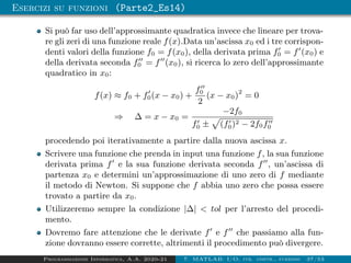 Esercizi su funzioni (Parte2_Es14)
Si può far uso dell’approssimante quadratica invece che lineare per trova-
re gli zeri di una funzione reale f(x).Data un’ascissa x0 ed i tre corrispon-
denti valori della funzione f0 = f(x0), della derivata prima f0
0 = f0
(x0) e
della derivata seconda f00
0 = f00
(x0), si ricerca lo zero dell’approssimante
quadratico in x0:
f(x) ≈ f0 + f0
0(x − x0) +
f00
0
2
(x − x0)2
= 0
⇒ ∆ = x − x0 =
−2f0
f0
0 ±
p
(f0
0)2 − 2f0f00
0
procedendo poi iterativamente a partire dalla nuova ascissa x.
Scrivere una funzione che prenda in input una funzione f, la sua funzione
derivata prima f0
e la sua funzione derivata seconda f00
, un’ascissa di
partenza x0 e determini un’approssimazione di uno zero di f mediante
il metodo di Newton. Si suppone che f abbia uno zero che possa essere
trovato a partire da x0.
Utilizzeremo sempre la condizione |∆|  tol per l’arresto del procedi-
mento.
Dovremo fare attenzione che le derivate f0
e f00
che passiamo alla fun-
zione dovranno essere corrette, altrimenti il procedimento può divergere.
Programmazione Informatica, A.A. 2020-21 7. MATLAB: I/O, str. contr., funzioni 37/53
 
