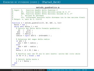 Esercizi su funzioni (cont.) (Parte2_Es14)
metodo_quadratico.m
% Input: f, function handle della funzione f
% df , function handle della derivata prima di f, f’
% ddf , function handle della derivata seconda di f, f
% x, ascissa di partenza
% tol , tolleranza assoluta sulla distanza tra le due ascisse finali
% Output: x, zero di f, f(x)=0
function x = metodo_quadratico (f, df , ddf , x, tol)
Delta = Inf ;
while abs( Delta )  tol
% Calcolo del Delta dalla formula quadratica
f0 = f(x) ;
df0 = df(x) ;
ddf0 = ddf(x) ;
radice = sqrt( df0^2 - 2*f0*ddf0 ) ;
% Selezione del segno della radice
if df0  0
den = df0 + radice ;
else
den = df0 - radice ;
end
Delta = -2 * f0 / den ;
% Verifica caso che f0 sia lo zero esatto: uscita dal ciclo while
if f0 == 0 ; break ; end
% Calcolo della nuova x
x = x + Delta ;
end
end
Programmazione Informatica, A.A. 2020-21 7. MATLAB: I/O, str. contr., funzioni 38/53
 