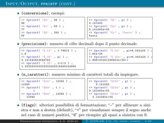 Input/Output, fprintf (cont.)
(conversione), esempi:
>> fprintf( ’%d’ , 99 ) ;
99
>> fprintf( ’%o’ , 63 ) ;
77
>> fprintf( ’%X’ , 255 ) ;
FF
>> fprintf( ’%f’ , pi ) ;
3.141593
>> fprintf( ’%e’ , pi ) ;
3.141593e+00
>> fprintf( ’%c’ , ’Testo ’ ) ;
Testo
(precisione): numero di cifre decimali dopo il punto decimale.
>> fprintf( ’%.1f’ , 1.79612 ) ;
1.8
>> fprintf( ’%.15 ’ , pi ) ;
3.141592653589793
>> fprintf( ’%.30 ’ , 1+1/3 ) ;
1.333333333333333259318465024990
>> fprintf( ’%.2e’ , pi *6.042 e23 ) ;
1.90e+24
>> fprintf( ’%.15e’ , pi *6.042 e23 ) ;
1.898150281298953 e+24>>
(n_caratteri): numero minimo di caratteri totali da impiegare.
>> fprintf( ’%1d’ , 12345 ) ;
12345
>> fprintf( ’%8d’ , 1 ) ;
1
>> fprintf( ’%8d’ , 12345 ) ;
12345
>> fprintf( ’%12f’ , pi ) ;
3.141593
>> fprintf( ’%12e’ , pi ) ;
3.141593e+00
>> fprintf( ’%14e’ , pi ) ;
3.141593e+00
(flags): ulteriori possibilità di formattazione; “-” per allineare a sini-
stra e non a destra (default), “+” per visualizzare sempre il segno anche
nel caso di numeri positivi, “0” per riempire gli spazi a sinistra con 0.
Programmazione Informatica, A.A. 2020-21 7. MATLAB: I/O, str. contr., funzioni 4/53
 