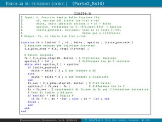 Esercizi su funzioni (cont.) (Parte2_Es16)
limite.m
% Input: f, function handle della funzione f(x)
% x0 , ascissa del limite lim f(x) x-x0
% delta , salto iniziale ascissa x = x0 + delta
% epsilon , tolleranza su f: |f(x_new)-f(x)|  epsilon
% limite_puntuale , booleano: true se si vuole x-x0 ,
% false per x-±Infinito
% Output: fx , il limite lim f(x) x-x0
function fx = limite( f , x0 , delta , epsilon , limite_puntuale )
% Funzione anonima per calcolare f(x+step)
f_x_plus_step = @(x, step) f(x+step) ;
% Valori iniziali
fx = f_x_plus_step (x0 , delta) ; % f(x0+delta) iniziale
epsilon_f = Inf ; % differenza tra le f iniziale
while abs( epsilon_f )  epsilon
if limite_puntuale
delta = delta / 2 ; % per tendere a x0
else
delta = delta * 2 ; % per tendere a ±Infinito
end
fx_new = f_x_plus_step (x0 , delta) ; % f(x0+delta)
epsilon_f = fx_new - fx ; % differenza tra le f
fx = fx_new ; % spostamento di fx_new in fx per l’iterazione successiva
% Caso di limite ±Infinito
if abs(fx)  1e6 % Soglia F
if fx  0 ; fx = +Inf ; else ; fx = -Inf ; end
break ;
end
end
end
Programmazione Informatica, A.A. 2020-21 7. MATLAB: I/O, str. contr., funzioni 41/53
 