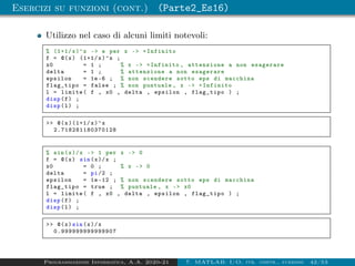 Esercizi su funzioni (cont.) (Parte2_Es16)
Utilizzo nel caso di alcuni limiti notevoli:
% (1+1/x)^x - e per x - +Infinito
f = @(x) (1+1/x)^x ;
x0 = 1 ; % x - +Infinito , attenzione a non esagerare
delta = 1 ; % attenzione a non esagerare
epsilon = 1e-6 ; % non scendere sotto eps di macchina
flag_tipo = false ; % non puntuale , x - +Infinito
l = limite( f , x0 , delta , epsilon , flag_tipo ) ;
disp(f) ;
disp(l) ;
 @(x)(1+1/x)^x
2.718281180370128
% sin(x)/x - 1 per x - 0
f = @(x) sin(x)/x ;
x0 = 0 ; % x - 0
delta = pi/2 ;
epsilon = 1e -12 ; % non scendere sotto eps di macchina
flag_tipo = true ; % puntuale , x - x0
l = limite( f , x0 , delta , epsilon , flag_tipo ) ;
disp(f) ;
disp(l) ;
 @(x)sin(x)/x
0.999999999999907
Programmazione Informatica, A.A. 2020-21 7. MATLAB: I/O, str. contr., funzioni 42/53
 