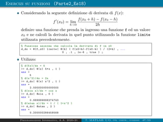 Esercizi su funzioni (Parte2_Es18)
Considerando la seguente definizione di derivata di f(x):
f0
(x0) = lim
h→0
f(x0 + h) − f(x0 − h)
2h
definire una funzione che prenda in ingresso una funzione f ed un valore
x0 e ne calcoli la derivata in quel punto utilizzando la funzione limite
utilizzata precedentemente.
% Funzione anonima che calcola la derivata di f in x0
d_dx = @(f,x0) limite( @(h) ( f(x0+h)-f(x0 -h) ) / (2*h) , ...
0 , .1 , 1e-6 , true ) ;
Utilizzo:
% d(5x)/dx = 5
 d_dx( @(x) 5*x , 1 )
ans =
5
% d(x^2)/ dx = 2x
 d_dx( @(x) x^2 , 1 )
ans =
2.000000000000000
% d(sin x)/dx = cos x
 d_dx( @sin , 0 )
ans =
0.999999898274743
% d(atan x)/dx = 1 / ( 1+x^2 )
 d_dx( @atan , 2 )
ans =
0.200000286458568
Programmazione Informatica, A.A. 2020-21 7. MATLAB: I/O, str. contr., funzioni 47/53
 