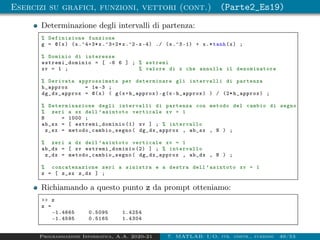 Esercizi su grafici, funzioni, vettori (cont.) (Parte2_Es19)
Determinazione degli intervalli di partenza:
% Definizione funzione
g = @(x) (x.^4+3*x.^3+2*x.^2-x-4) ./ (x.^3 -1) + x.* tanh(x) ;
% Dominio di interesse
estremi_dominio = [ -6 6 ] ; % estremi
xv = 1 ; % valore di x che annulla il denominatore
% Derivata approssimata per determinare gli intervalli di partenza
h_approx = 1e-3 ;
dg_dx_approx = @(x) ( g(x+h_approx)-g(x-h_approx) ) / (2* h_approx) ;
% Determinazione degli intervalli di partenza con metodo del cambio di segno
% zeri a sx dell ’asintoto verticale xv = 1
N = 1000 ;
ab_sx = [ estremi_dominio (1) xv ] ; % intervallo
z_sx = metodo_cambio_segno ( dg_dx_approx , ab_sx , N ) ;
% zeri a dx dell ’asintoto verticale xv = 1
ab_dx = [ xv estremi_dominio (2) ] ; % intervallo
z_dx = metodo_cambio_segno ( dg_dx_approx , ab_dx , N ) ;
% concatenazione zeri a sinistra e a destra dell ’asintoto xv = 1
z = [ z_sx z_dx ] ;
Richiamando a questo punto z da prompt otteniamo:
 z
z =
-1.4665 0.5095 1.4254
-1.4595 0.5165 1.4304
Programmazione Informatica, A.A. 2020-21 7. MATLAB: I/O, str. contr., funzioni 49/53
 