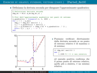 Esercizi su grafici, funzioni, vettori (cont.) (Parte2_Es19)
Definiamo la derivata seconda per disegnare l’approssimante quadratico:
% Definizione derivata seconda
ddg_dx = @(x) d_dx(dg_dx ,x) ;
% Plot dell ’ approssimante quadratico nei punti di estremo
x_quadratico = linspace (-1, 1, 400) ;
for i = 1 : n_zeri
ddg_i = ddg_dx( zeri(i) ) ;
x_i = x_quadratico + zeri(i) ;
y_i = g_minmax(i) + (ddg_i /2) * x_quadratico .^ 2 ;
plot( x_i , y_i , ’-.b’ ) ;
end
-5 0 5
0
5
10
15
Possiamo verificare direttamente
dalla derivata seconda se un punto
di estremo relativo è di massimo o
di minimo:
 ddg_dx( zeri (1) )
ans =
1.1595 %  0 ⇒ min relativo
ed essendo positiva conferma che
il primo punto di estremo relativo,
quello più a sinistra, è un minimo
relativo.
Programmazione Informatica, A.A. 2020-21 7. MATLAB: I/O, str. contr., funzioni 51/53
 